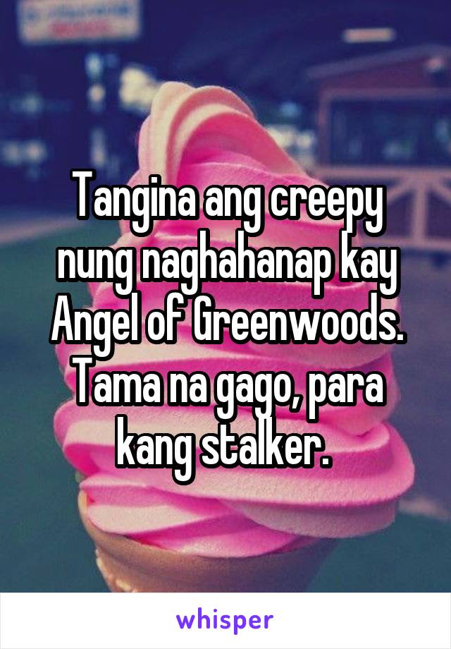 Tangina ang creepy nung naghahanap kay Angel of Greenwoods. Tama na gago, para kang stalker. 