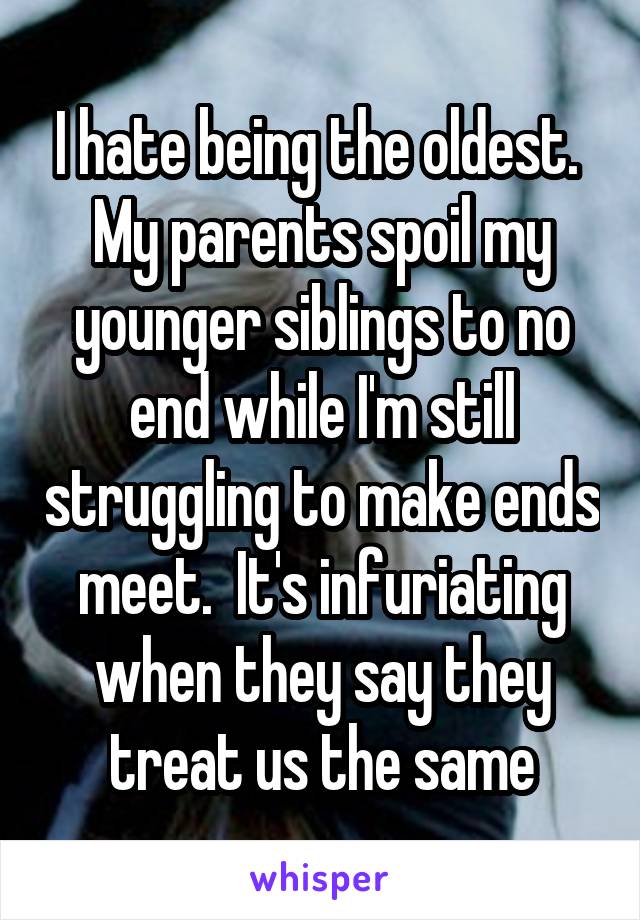 I hate being the oldest.  My parents spoil my younger siblings to no end while I'm still struggling to make ends meet.  It's infuriating when they say they treat us the same