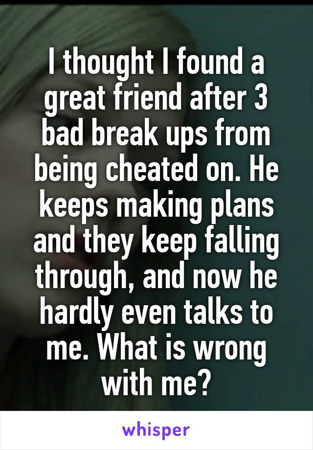 I thought I found a great friend after 3 bad break ups from being cheated on. He keeps making plans and they keep falling through, and now he hardly even talks to me. What is wrong with me?