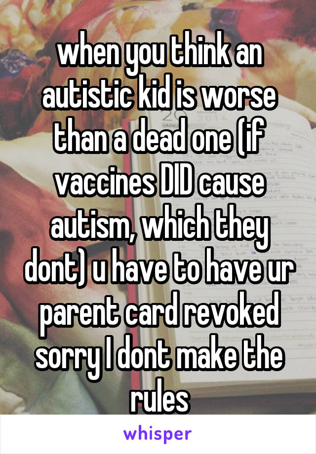 when you think an autistic kid is worse than a dead one (if vaccines DID cause autism, which they dont) u have to have ur parent card revoked sorry I dont make the rules