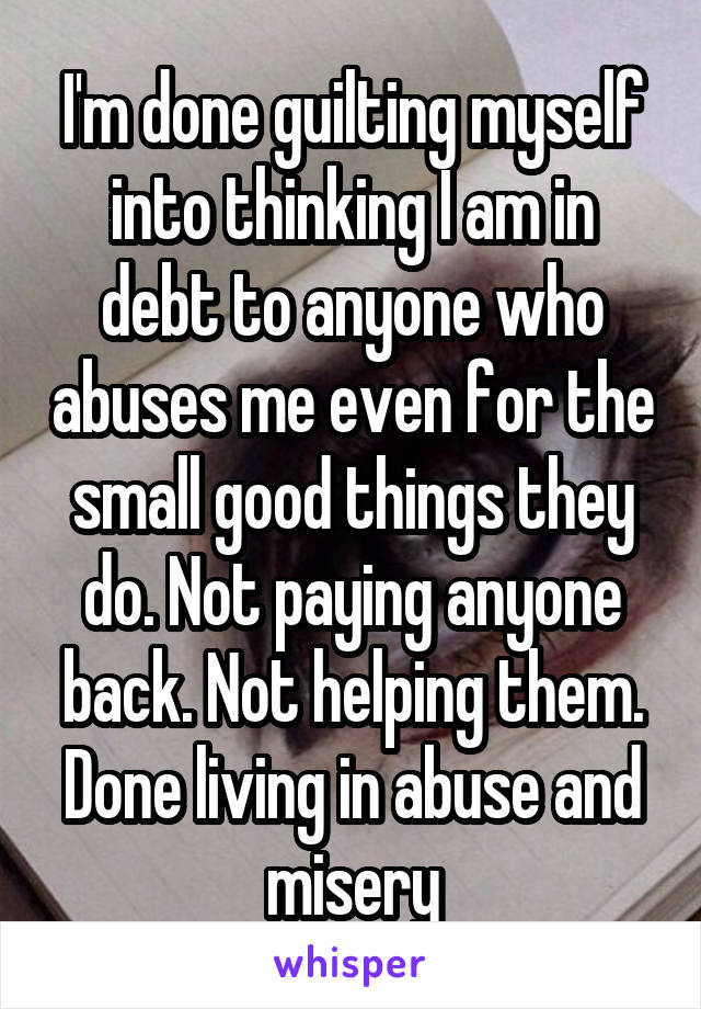 I'm done guilting myself into thinking I am in debt to anyone who abuses me even for the small good things they do. Not paying anyone back. Not helping them. Done living in abuse and misery