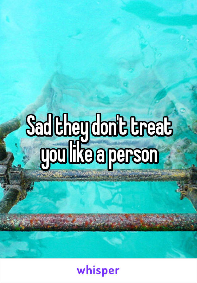 Sad they don't treat you like a person