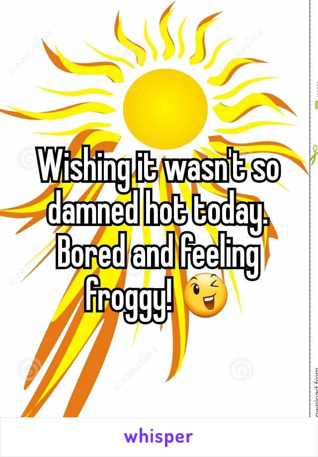 Wishing it wasn't so damned hot today. Bored and feeling froggy! 😉