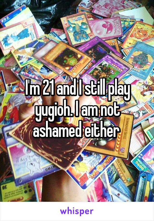 I'm 21 and I still play yugioh. I am not ashamed either 