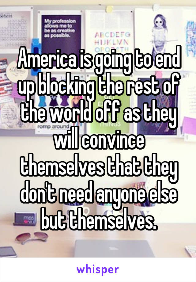 America is going to end up blocking the rest of the world off as they will convince themselves that they don't need anyone else but themselves.