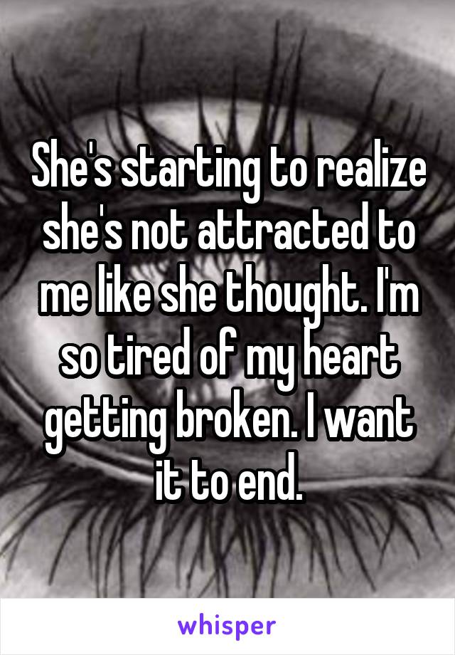 She's starting to realize she's not attracted to me like she thought. I'm so tired of my heart getting broken. I want it to end.