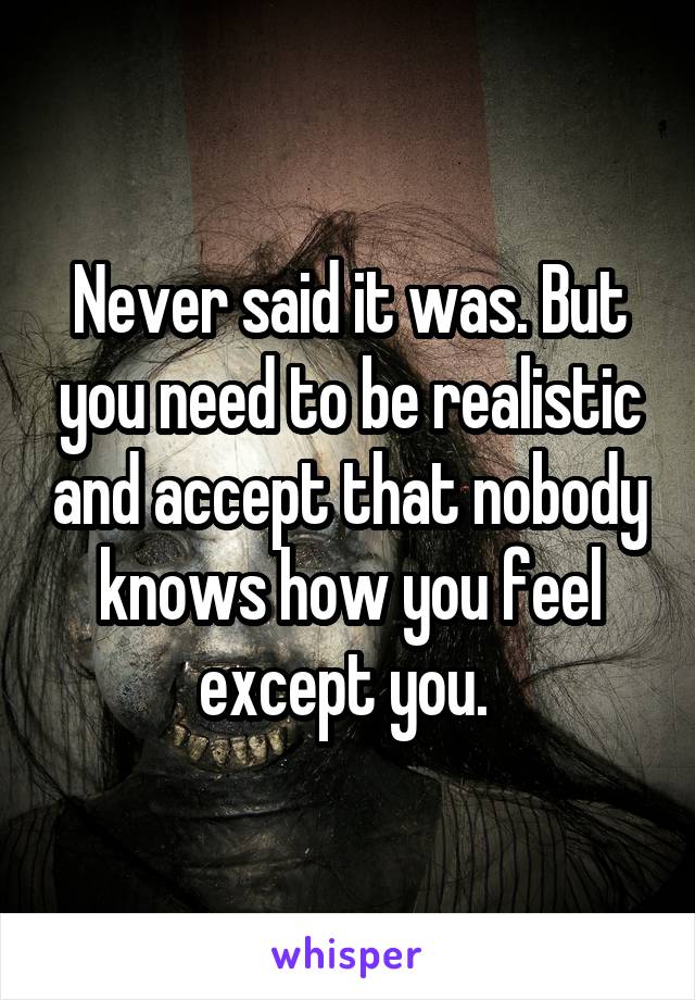 Never said it was. But you need to be realistic and accept that nobody knows how you feel except you. 