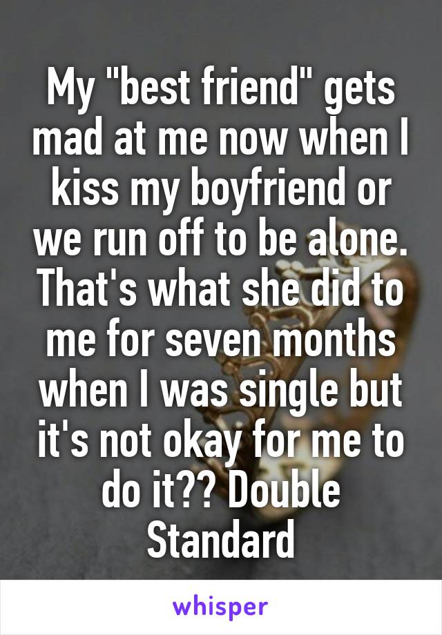 My "best friend" gets mad at me now when I kiss my boyfriend or we run off to be alone. That's what she did to me for seven months when I was single but it's not okay for me to do it?? Double Standard