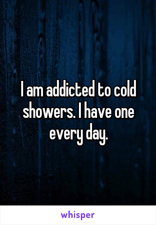 I am addicted to cold showers. I have one every day.