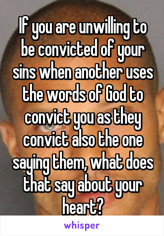 If you are unwilling to be convicted of your sins when another uses the words of God to convict you as they convict also the one saying them, what does that say about your heart?