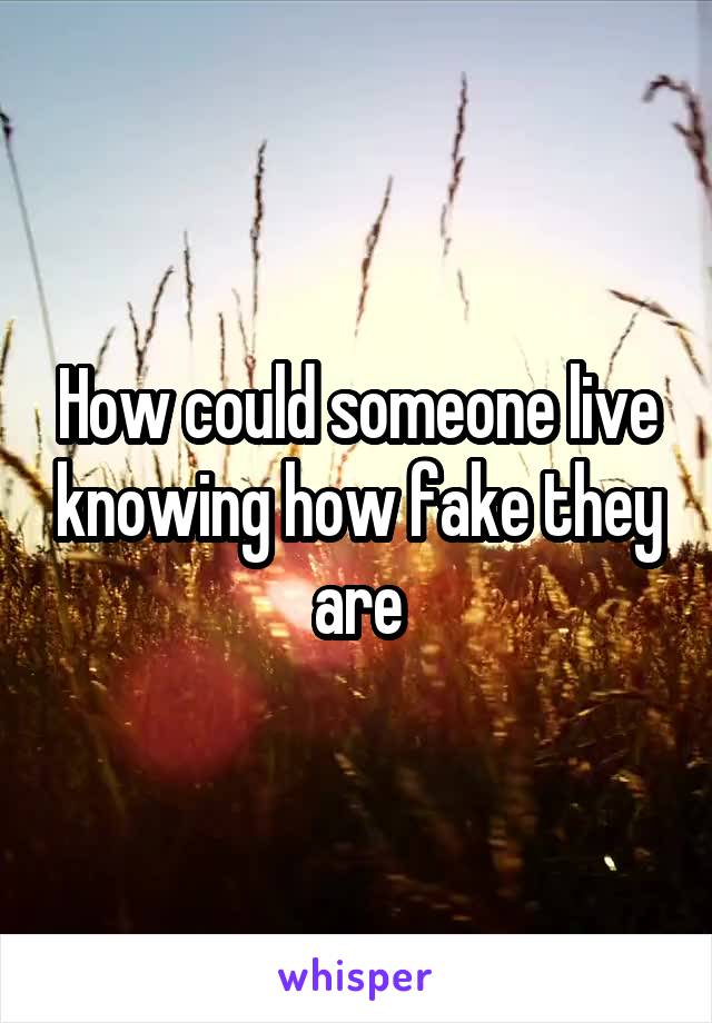 How could someone live knowing how fake they are