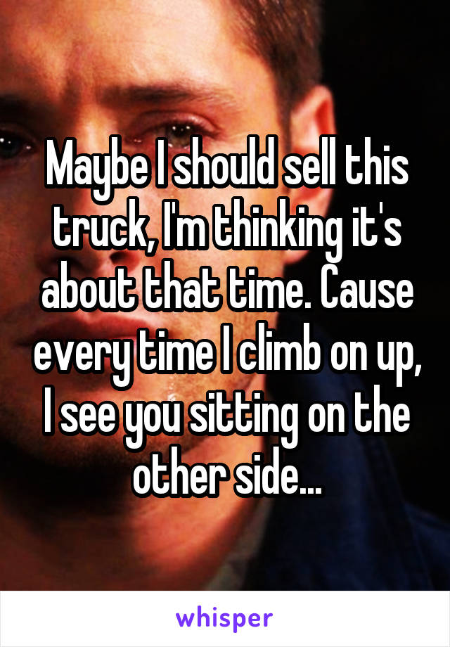 Maybe I should sell this truck, I'm thinking it's about that time. Cause every time I climb on up, I see you sitting on the other side...