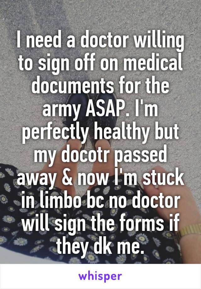 I need a doctor willing to sign off on medical documents for the army ASAP. I'm perfectly healthy but my docotr passed away & now I'm stuck in limbo bc no doctor will sign the forms if they dk me.