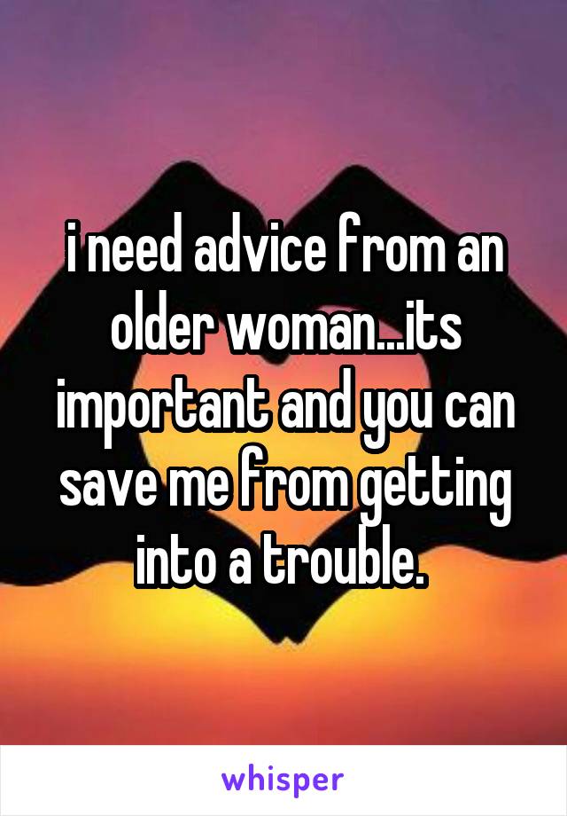 i need advice from an older woman...its important and you can save me from getting into a trouble. 