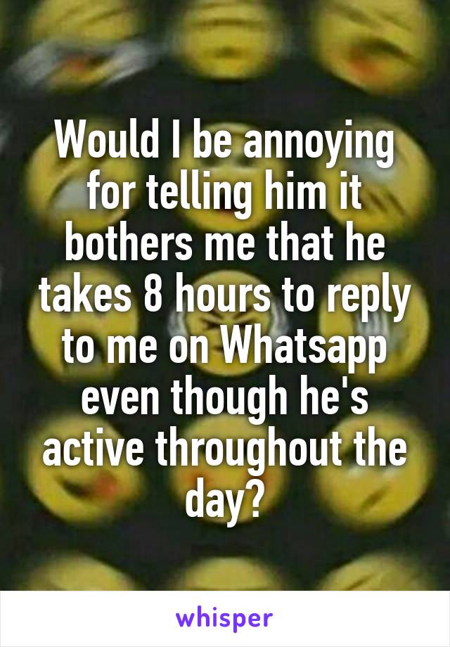 Would I be annoying for telling him it bothers me that he takes 8 hours to reply to me on Whatsapp even though he's active throughout the day?