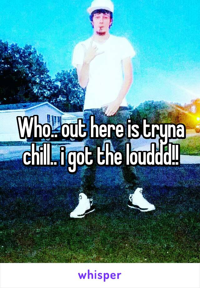 Who.. out here is tryna chill.. i got the louddd!!