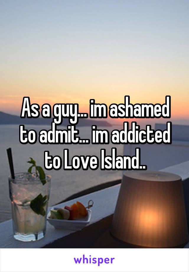 As a guy... im ashamed to admit... im addicted to Love Island..