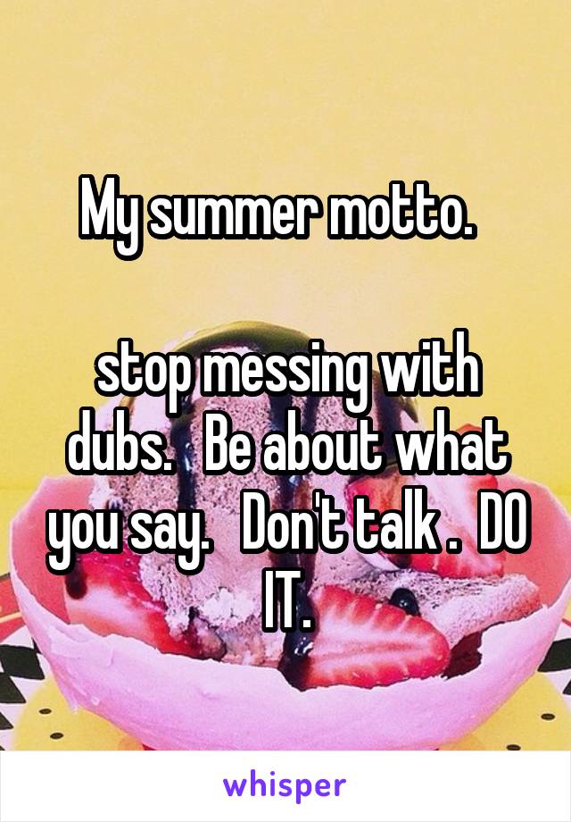 My summer motto.  

stop messing with dubs.   Be about what you say.   Don't talk .  DO IT.