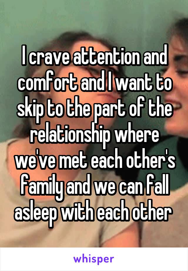 I crave attention and comfort and I want to skip to the part of the relationship where we've met each other's family and we can fall asleep with each other 