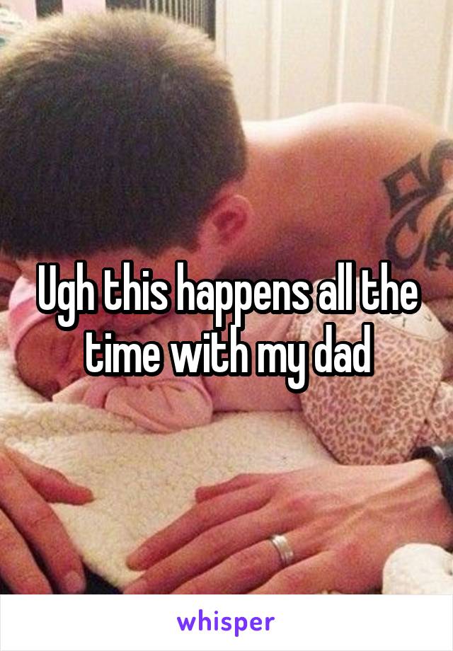 Ugh this happens all the time with my dad