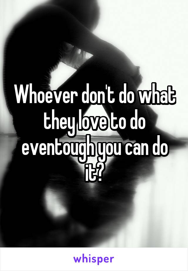 Whoever don't do what they love to do eventough you can do it?