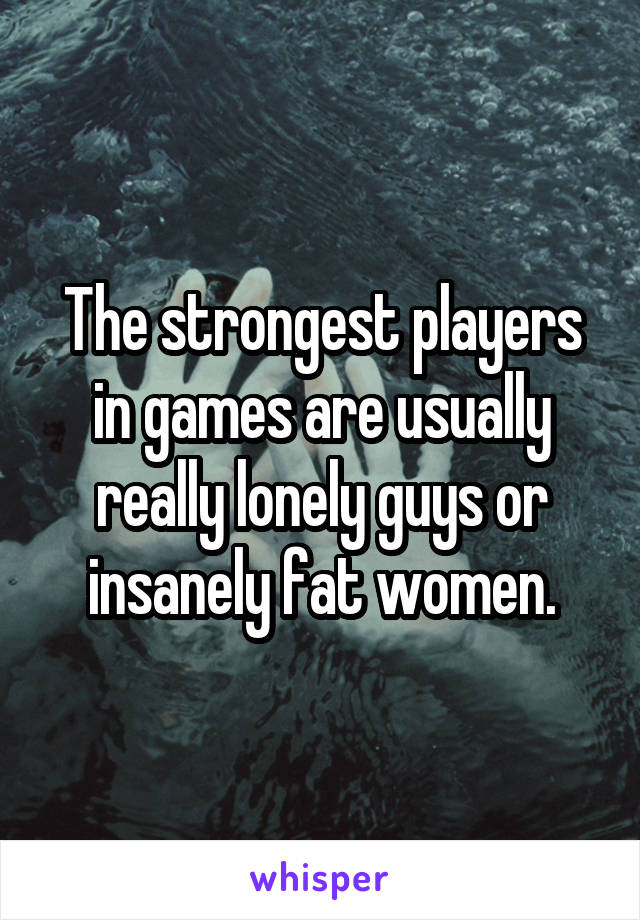 The strongest players in games are usually really lonely guys or insanely fat women.