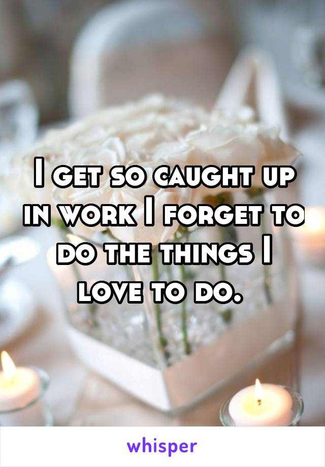 I get so caught up in work I forget to do the things I love to do. 