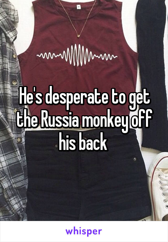 He's desperate to get the Russia monkey off his back 