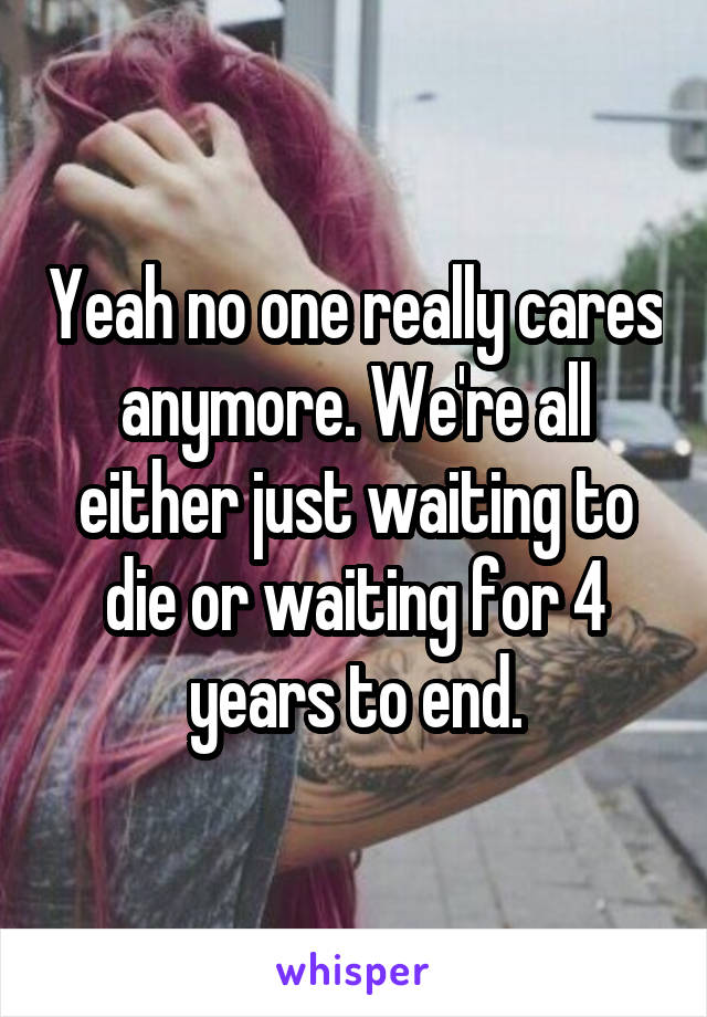 Yeah no one really cares anymore. We're all either just waiting to die or waiting for 4 years to end.