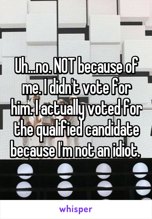 Uh...no. NOT because of me. I didn't vote for him. I actually voted for the qualified candidate because I'm not an idiot. 