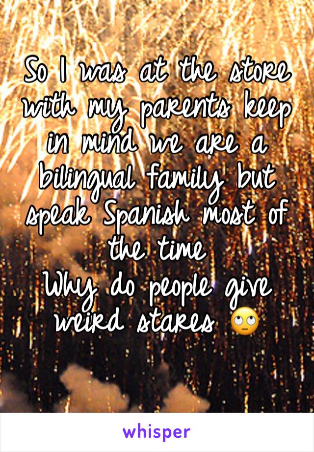 So I was at the store with my parents keep in mind we are a bilingual family but speak Spanish most of the time 
Why do people give weird stares 🙄