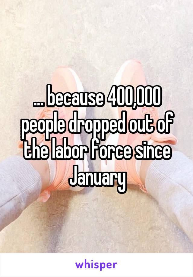 ... because 400,000 people dropped out of the labor force since January