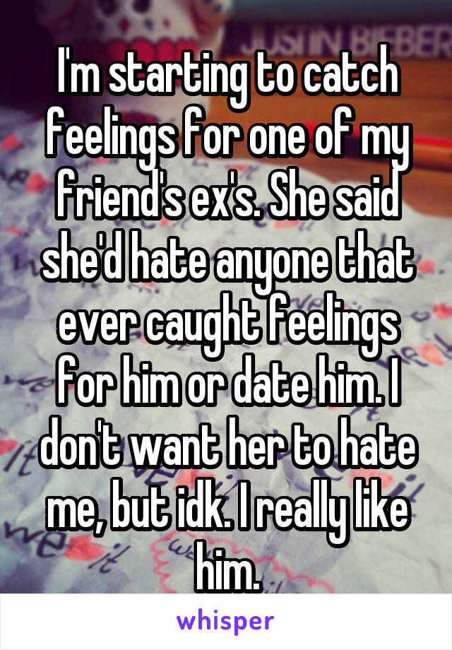 I'm starting to catch feelings for one of my friend's ex's. She said she'd hate anyone that ever caught feelings for him or date him. I don't want her to hate me, but idk. I really like him.