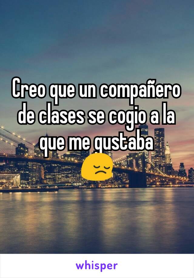 Creo que un compañero de clases se cogio a la que me gustaba
😔
