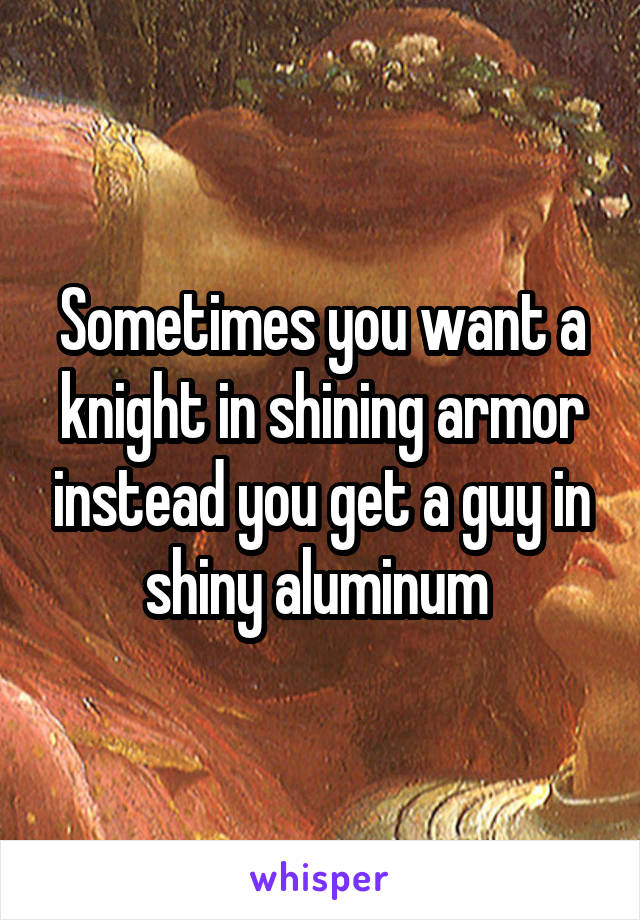 Sometimes you want a knight in shining armor instead you get a guy in shiny aluminum 