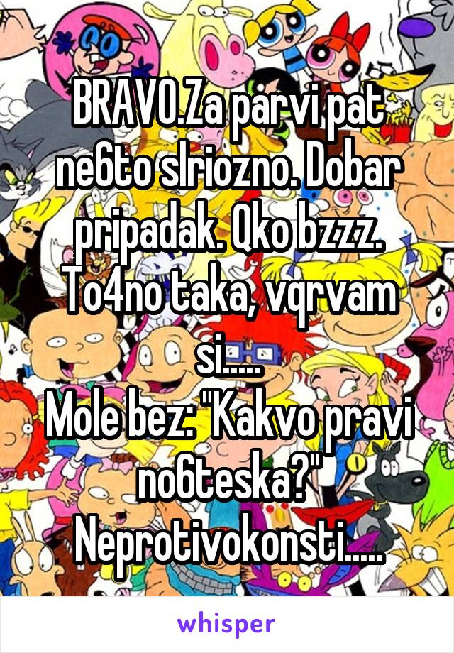 BRAVO.Za parvi pat ne6to sIriozno. Dobar pripadak. Qko bzzz.
To4no taka, vqrvam si.....
Mole bez: "Kakvo pravi no6teska?"
Neprotivokonsti.....