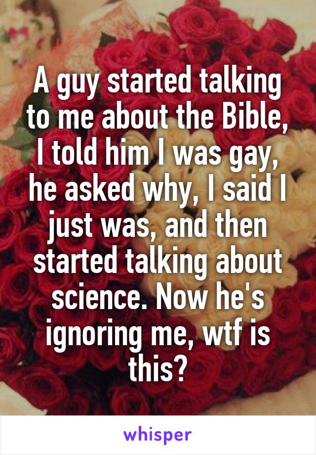 A guy started talking to me about the Bible, I told him I was gay, he asked why, I said I just was, and then started talking about science. Now he's ignoring me, wtf is this?