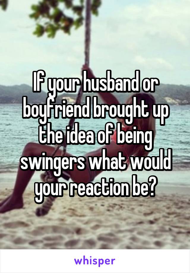 If your husband or boyfriend brought up the idea of being swingers what would your reaction be?