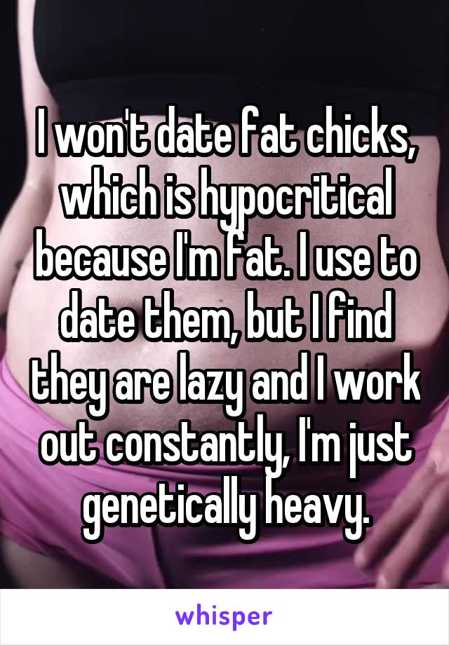 I won't date fat chicks, which is hypocritical because I'm fat. I use to date them, but I find they are lazy and I work out constantly, I'm just genetically heavy.