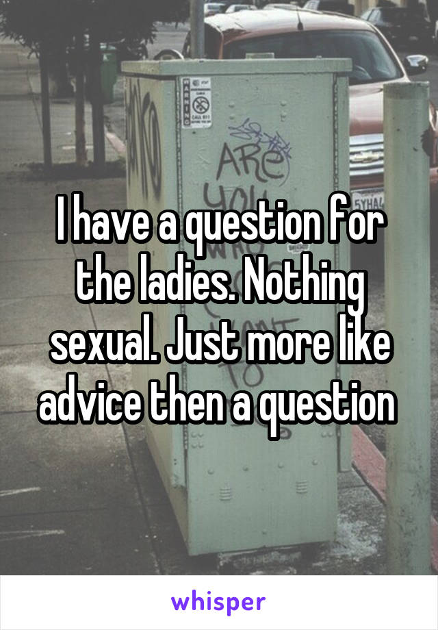 I have a question for the ladies. Nothing sexual. Just more like advice then a question 