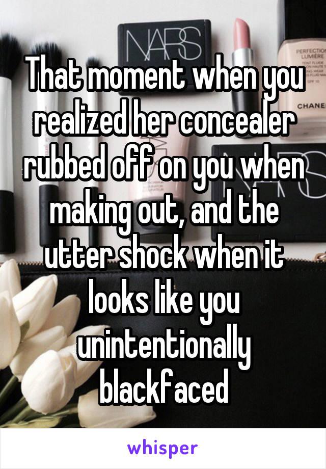 That moment when you realized her concealer rubbed off on you when making out, and the utter shock when it looks like you unintentionally blackfaced