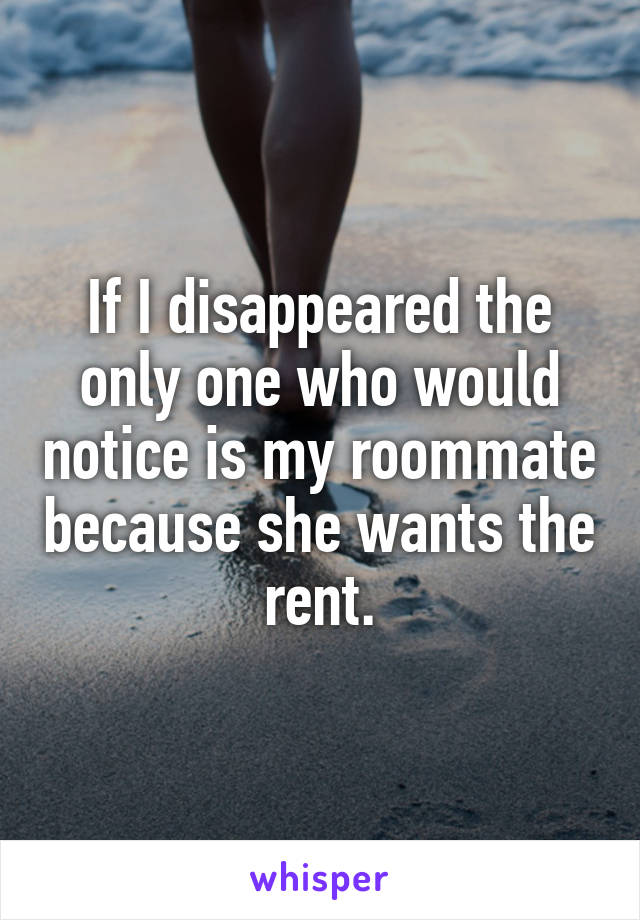 If I disappeared the only one who would notice is my roommate because she wants the rent.