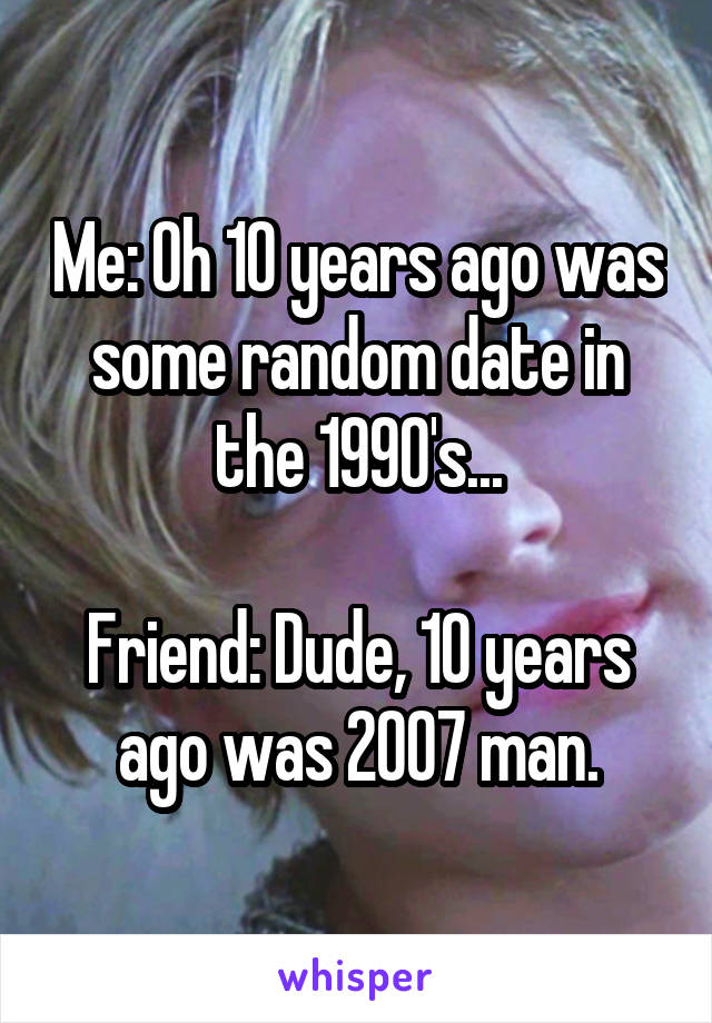 Me: Oh 10 years ago was some random date in the 1990's...

Friend: Dude, 10 years ago was 2007 man.