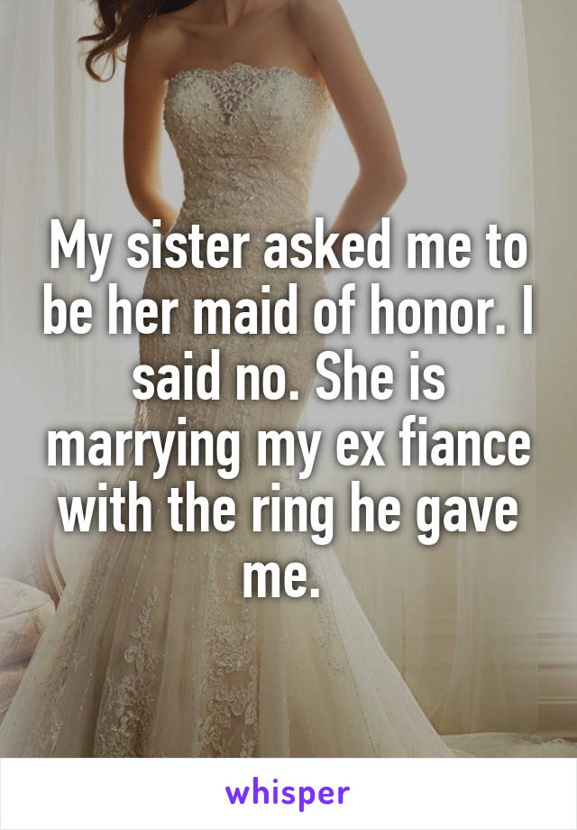 My sister asked me to be her maid of honor. I said no. She is marrying my ex fiance with the ring he gave me. 
