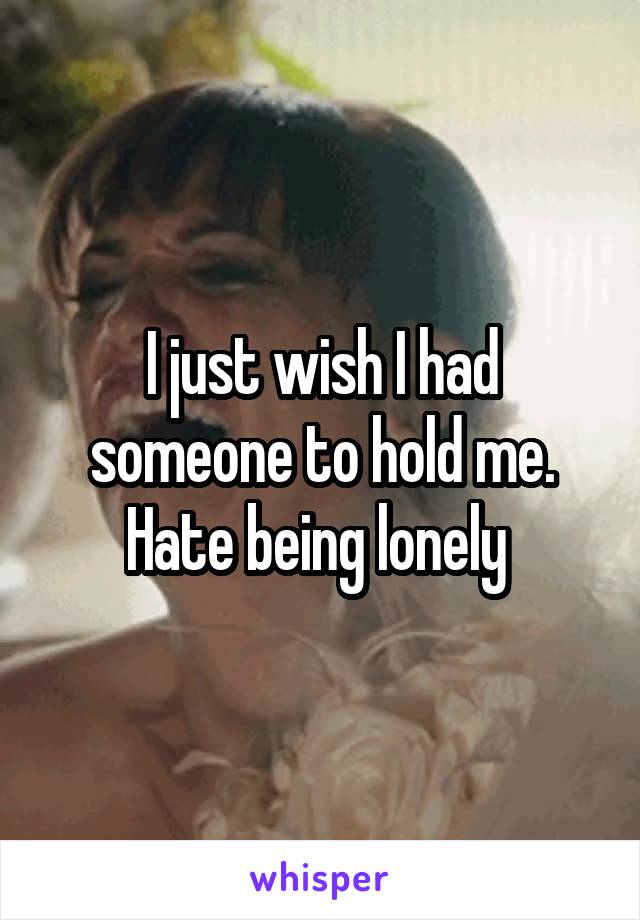 I just wish I had someone to hold me. Hate being lonely 