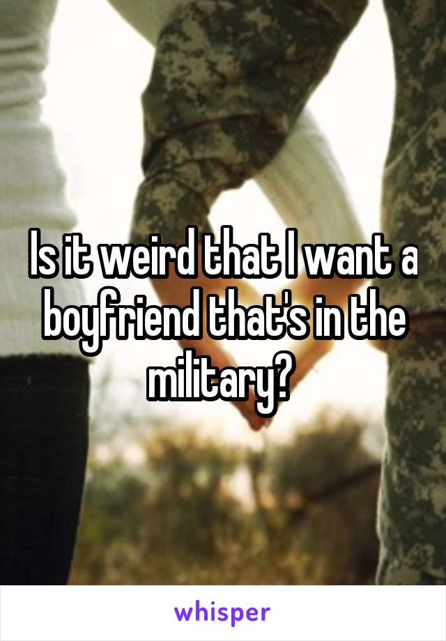 Is it weird that I want a boyfriend that's in the military? 