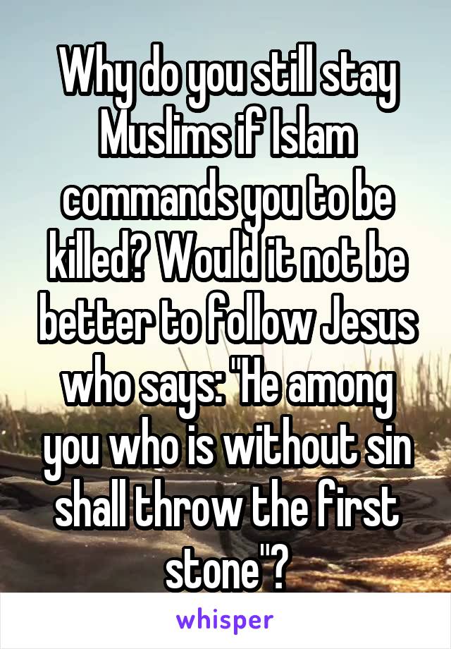 Why do you still stay Muslims if Islam commands you to be killed? Would it not be better to follow Jesus who says: "He among you who is without sin shall throw the first stone"?