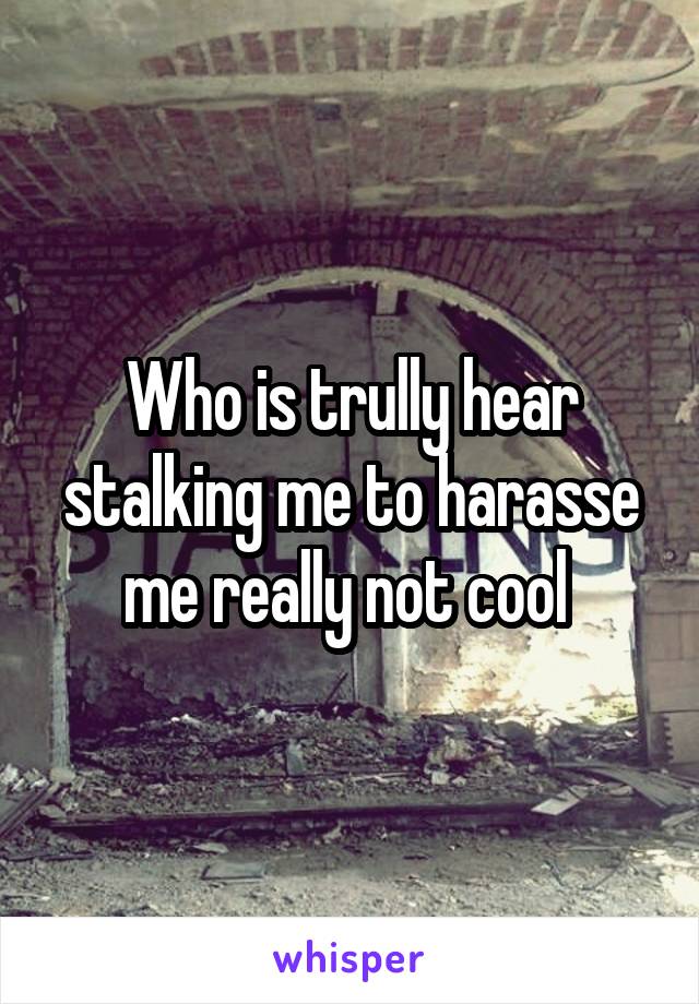 Who is trully hear stalking me to harasse me really not cool 