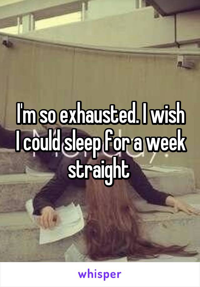 I'm so exhausted. I wish I could sleep for a week straight 