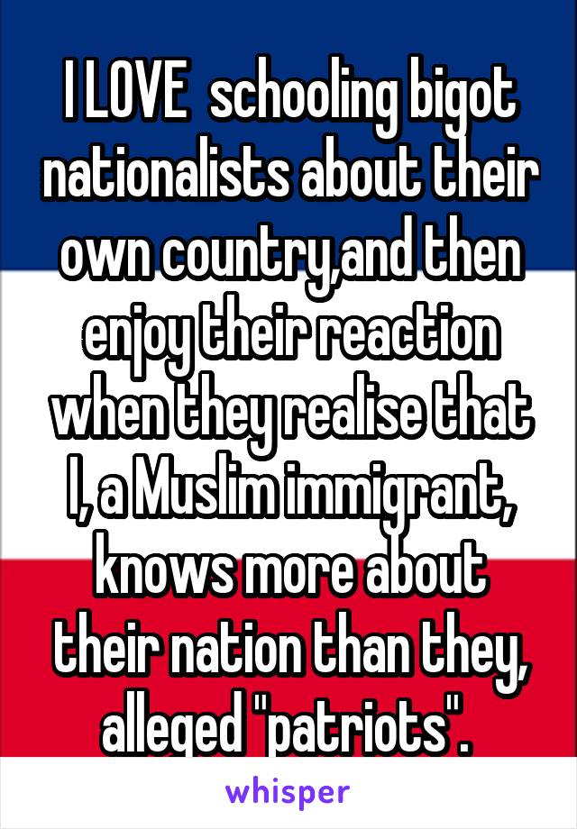 I LOVE  schooling bigot nationalists about their own country,and then enjoy their reaction when they realise that I, a Muslim immigrant, knows more about their nation than they, alleged "patriots". 